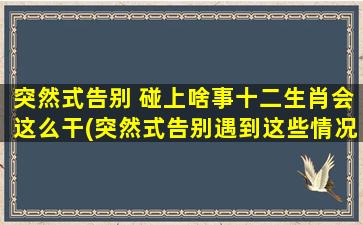 突然式告别 碰上啥事十二生肖会这么干(突然式告别遇到这些情况，十二生肖会做出这种反应！)